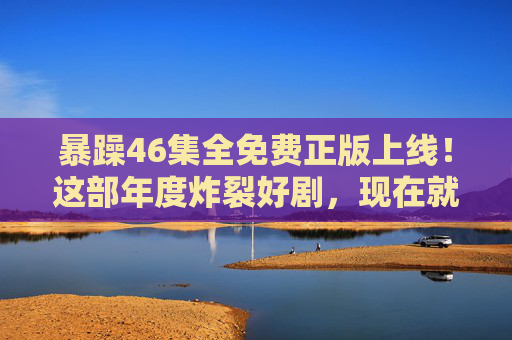 暴躁46集全免费正版上线!这部年度炸裂好剧,现在就能追! 暴躁46集全免费正版上线!这部年度炸裂好剧,现在就能追!