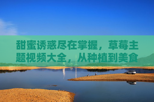 甜蜜诱惑尽在掌握，草莓主题视频大全，从种植到美食的全攻略