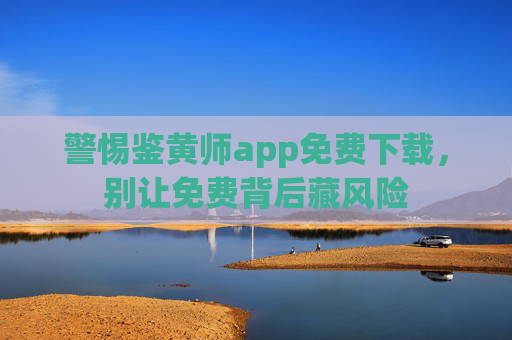 警惕鉴黄师app免费下载,别让免费背后藏风险 警惕鉴黄师app免费下载,别让免费背后藏风险