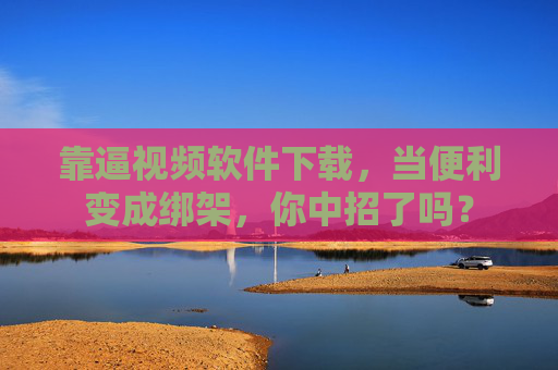 靠逼视频软件下载，当便利变成绑架，你中招了吗？