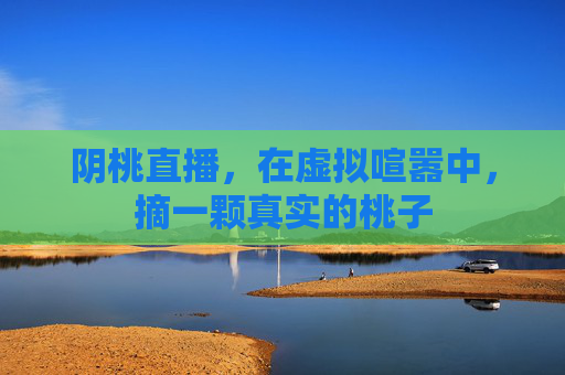 阴桃直播,在虚拟喧嚣中,摘一颗真实的桃子 阴桃直播,在虚拟喧嚣中,摘一颗真实的桃子