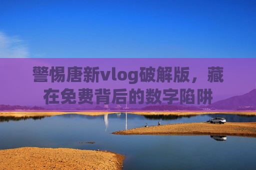 警惕唐新vlog破解版,藏在免费背后的数字陷阱 警惕唐新vlog破解版,藏在免费背后的数字陷阱
