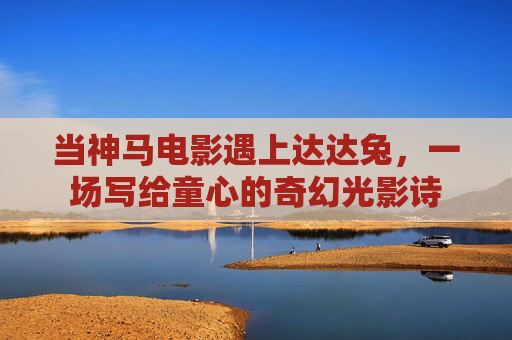 当神马电影遇上达达兔,一场写给童心的奇幻光影诗 当神马电影遇上达达兔,一场写给童心的奇幻光影诗