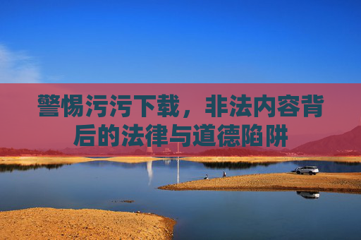 警惕污污下载,非法内容背后的法律与道德陷阱 警惕污污下载,非法内容背后的法律与道德陷阱