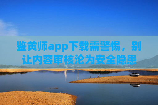 鉴黄师app下载需警惕,别让内容审核沦为安全隐患 鉴黄师app下载需警惕,别让内容审核沦为安全隐患