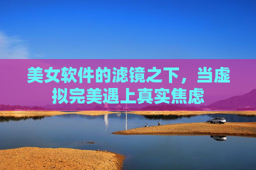 美女软件的滤镜之下,当虚拟完美遇上真实焦虑 美女软件的滤镜之下,当虚拟完美遇上真实焦虑