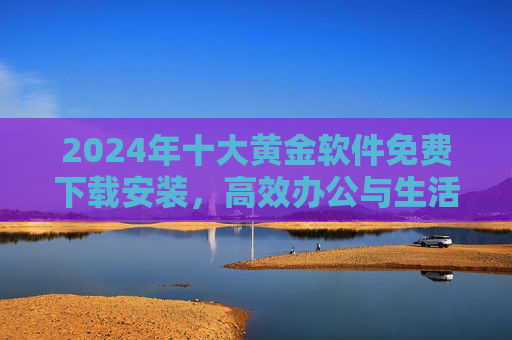 2024年十大黄金软件免费下载安装，高效办公与生活必备神器！