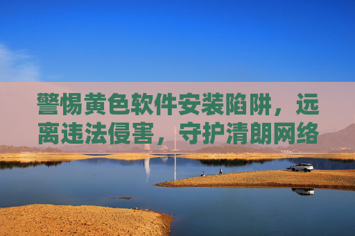 警惕黄色软件安装陷阱,远离违法侵害,守护清朗网络空间 警惕黄色软件安装陷阱,远离违法侵害,守护清朗网络空间