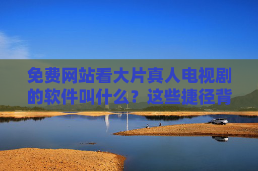 免费网站看大片真人电视剧的软件叫什么?这些捷径背后藏着多少风险? 免费网站看大片真人电视剧的软件叫什么?这些捷径背后藏着多少风险?