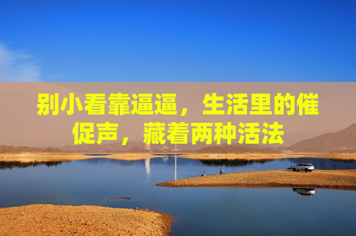 别小看靠逼逼,生活里的催促声,藏着两种活法 别小看靠逼逼,生活里的催促声,藏着两种活法