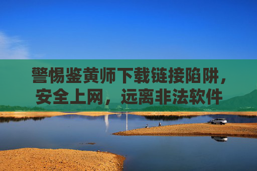 警惕鉴黄师下载链接陷阱,安全上网,远离非法软件 警惕鉴黄师下载链接陷阱,安全上网,远离非法软件