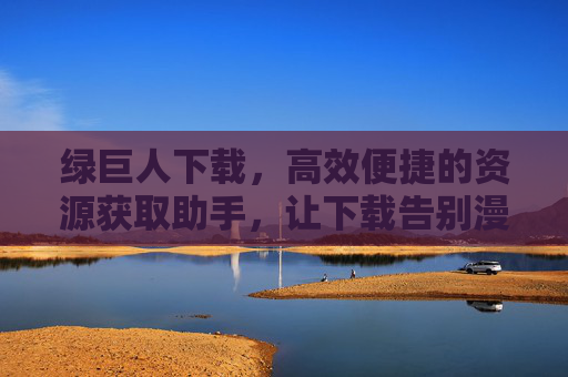 绿巨人下载,高效便捷的资源获取助手,让下载告别漫长等待 绿巨人下载,高效便捷的资源获取助手,让下载告别漫长等待