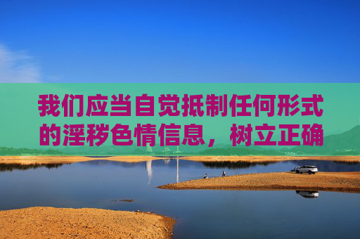 我们应当自觉抵制任何形式的淫秽色情信息,树立正确的网络使用观念,遵守法律法规,选择健康、合法的网络资源。如果您遇到或发现此类违法信息,请及时向公安机关举报,共同维护清朗的网络空间 我们应当自觉抵制任何形式的淫秽色情信息,树立正确的网络使用观念,遵守法律法规,选择健康、合法的网络资源。如果您遇到或发现此类违法信息,请及时向公安机关举报,共同维护清朗的网络空间