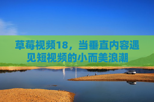 草莓视频18,当垂直内容遇见短视频的小而美浪潮 草莓视频18,当垂直内容遇见短视频的小而美浪潮
