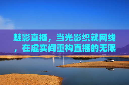 魅影直播,当光影织就网线,在虚实间重构直播的无限可能 魅影直播,当光影织就网线,在虚实间重构直播的无限可能