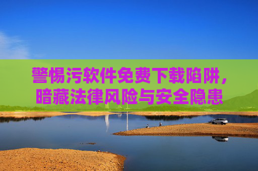 警惕污软件免费下载陷阱，暗藏法律风险与安全隐患
