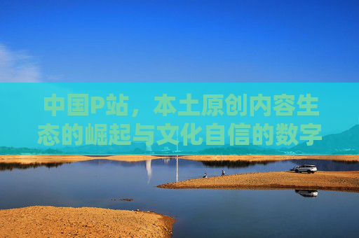 中国P站,本土原创内容生态的崛起与文化自信的数字注脚 中国P站,本土原创内容生态的崛起与文化自信的数字注脚
