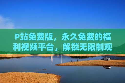 P站免费版,永久免费的福利视频平台,解锁无限制观影体验 P站免费版,永久免费的福利视频平台,解锁无限制观影体验