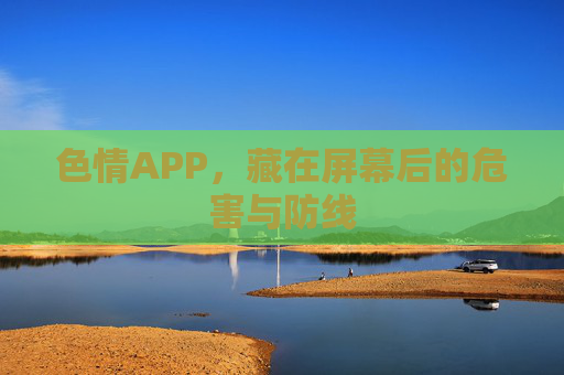 色情APP,藏在屏幕后的危害与防线 色情APP,藏在屏幕后的危害与防线