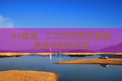 51动漫,二次元世界的温暖港湾与创作乐园 51动漫,二次元世界的温暖港湾与创作乐园