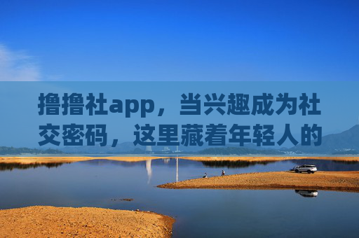 撸撸社app，当兴趣成为社交密码，这里藏着年轻人的第二个家