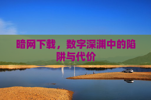 暗网下载,数字深渊中的陷阱与代价 暗网下载,数字深渊中的陷阱与代价
