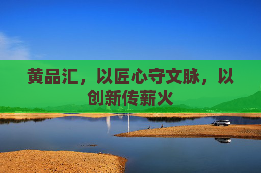 黄品汇，以匠心守文脉，以创新传薪火