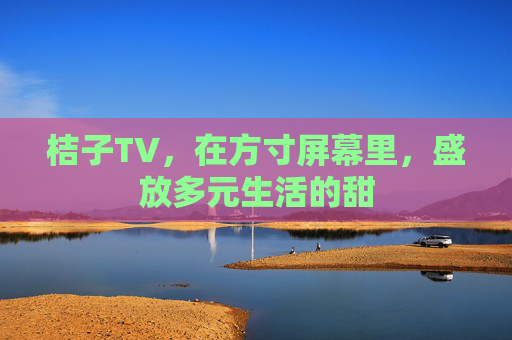 桔子TV,在方寸屏幕里,盛放多元生活的甜 桔子TV,在方寸屏幕里,盛放多元生活的甜