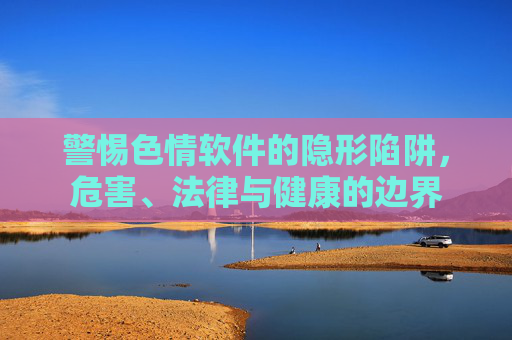 警惕色情软件的隐形陷阱,危害、法律与健康的边界 警惕色情软件的隐形陷阱,危害、法律与健康的边界