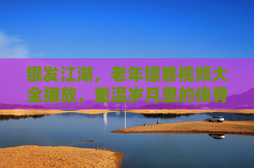 银发江湖,老年镖客视频大全播放,重温岁月里的侠骨柔情 银发江湖,老年镖客视频大全播放,重温岁月里的侠骨柔情