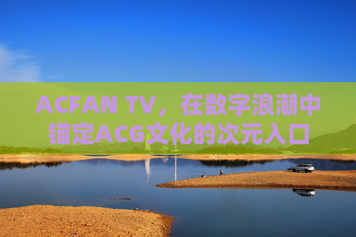 ACFAN TV，在数字浪潮中锚定ACG文化的次元入口