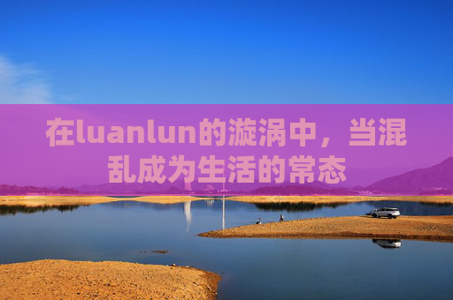 在luanlun的漩涡中,当混乱成为生活的常态 在luanlun的漩涡中,当混乱成为生活的常态