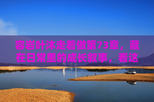 容岩叶沐走着做第73章,藏在日常里的成长叙事,看这里读懂他们的每一步 容岩叶沐走着做第73章,藏在日常里的成长叙事,看这里读懂他们的每一步