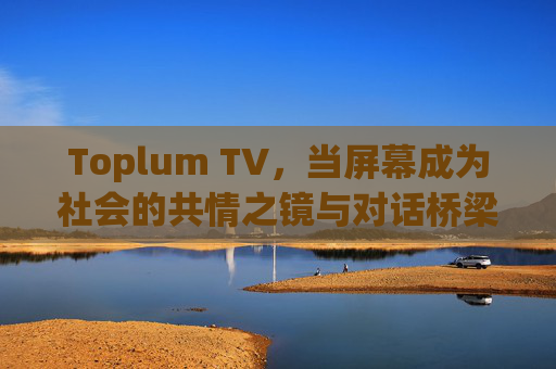 Toplum TV，当屏幕成为社会的共情之镜与对话桥梁