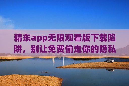 精东app无限观看版下载陷阱,别让免费偷走你的隐私与安全 精东app无限观看版下载陷阱,别让免费偷走你的隐私与安全