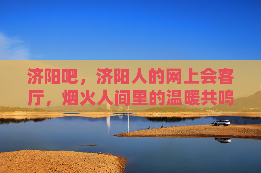 济阳吧,济阳人的网上会客厅,烟火人间里的温暖共鸣 济阳吧,济阳人的网上会客厅,烟火人间里的温暖共鸣