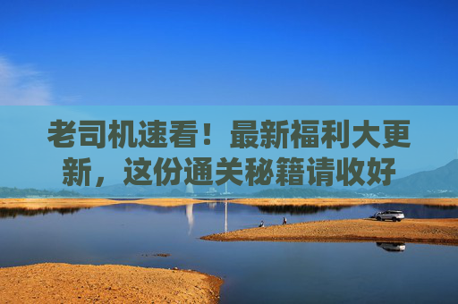老司机速看!最新福利大更新,这份通关秘籍请收好 老司机速看!最新福利大更新,这份通关秘籍请收好