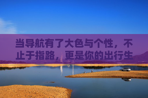 当导航有了大色与个性,不止于指路,更是你的出行生活家 当导航有了大色与个性,不止于指路,更是你的出行生活家