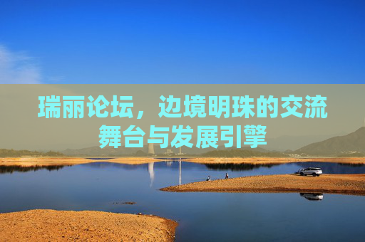 瑞丽论坛,边境明珠的交流舞台与发展引擎 瑞丽论坛,边境明珠的交流舞台与发展引擎