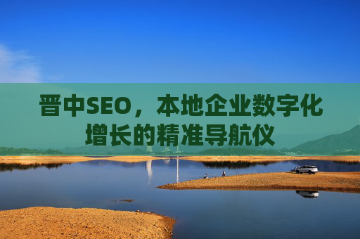 晋中SEO,本地企业数字化增长的精准导航仪 晋中SEO,本地企业数字化增长的精准导航仪