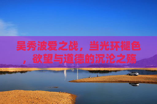 吴秀波爱之战，当光环褪色，欲望与道德的沉沦之殇