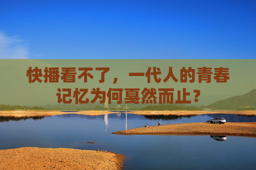 快播看不了,一代人的青春记忆为何戛然而止? 快播看不了,一代人的青春记忆为何戛然而止?