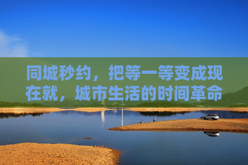 同城秒约，把等一等变成现在就，城市生活的时间革命