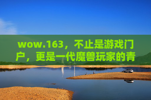wow.163,不止是游戏门户,更是一代魔兽玩家的青春图腾 wow.163,不止是游戏门户,更是一代魔兽玩家的青春图腾