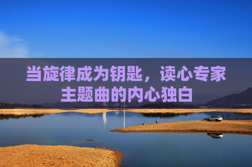 当旋律成为钥匙,读心专家主题曲的内心独白 当旋律成为钥匙,读心专家主题曲的内心独白