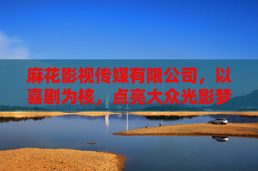 麻花影视传媒有限公司,以喜剧为核,点亮大众光影梦想 麻花影视传媒有限公司,以喜剧为核,点亮大众光影梦想