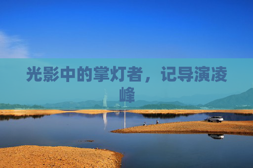 光影中的掌灯者,记导演凌峰 光影中的掌灯者,记导演凌峰