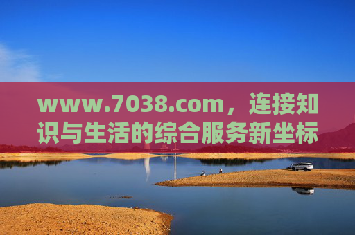www.7038.com,连接知识与生活的综合服务新坐标 www.7038.com,连接知识与生活的综合服务新坐标