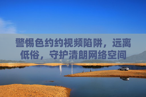 警惕色约约视频陷阱,远离低俗,守护清朗网络空间 警惕色约约视频陷阱,远离低俗,守护清朗网络空间