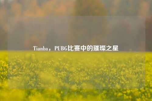 Tianba，PUBG比赛中的璀璨之星